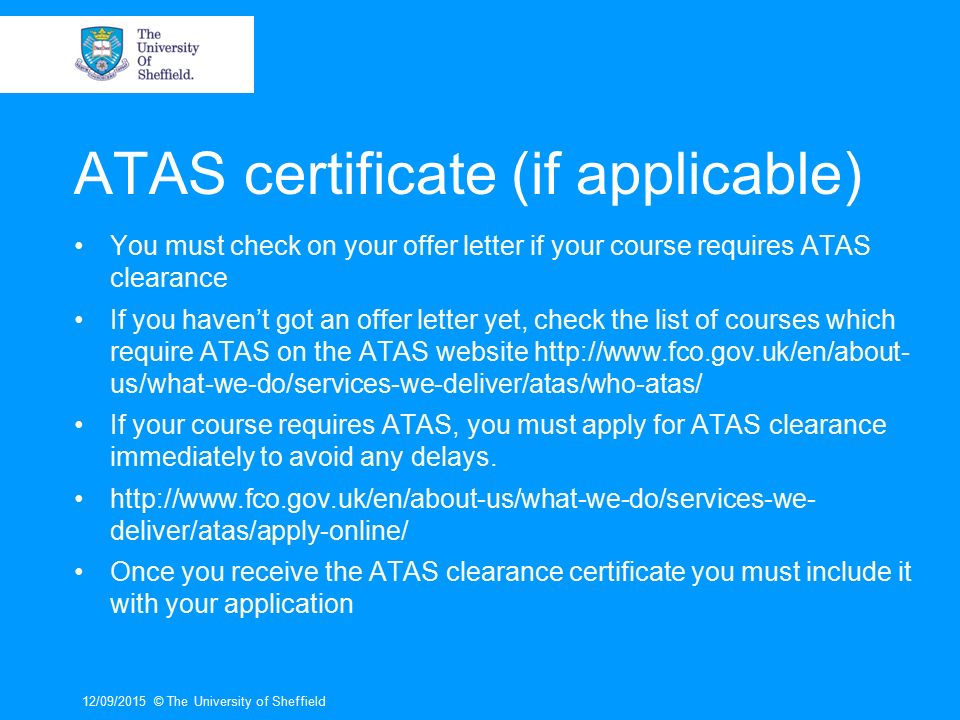 ATAS certificate (if applicable) You must check on your offer letter if your course requires ATAS clearance If you haven’t got an offer letter yet, check the list of courses which require ATAS on the ATAS website   us/what-we-do/services-we-deliver/atas/who-atas/ If your course requires ATAS, you must apply for ATAS clearance immediately to avoid any delays.