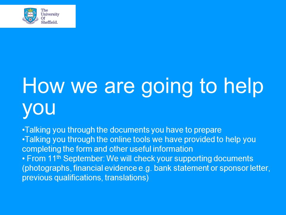 How we are going to help you Talking you through the documents you have to prepare Talking you through the online tools we have provided to help you completing the form and other useful information From 11 th September: We will check your supporting documents (photographs, financial evidence e.g.