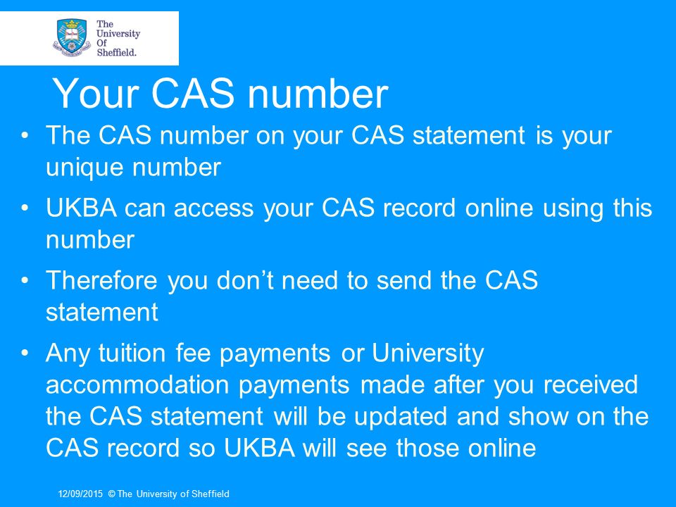 Your CAS number The CAS number on your CAS statement is your unique number UKBA can access your CAS record online using this number Therefore you don’t need to send the CAS statement Any tuition fee payments or University accommodation payments made after you received the CAS statement will be updated and show on the CAS record so UKBA will see those online 12/09/2015© The University of Sheffield
