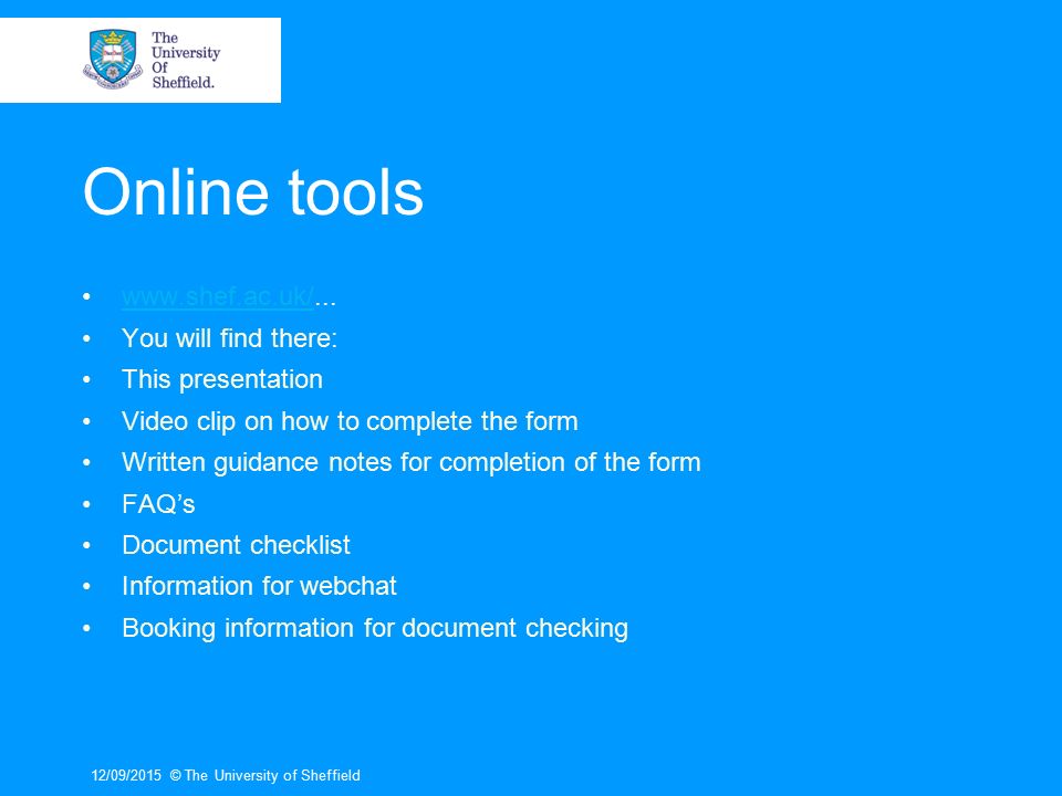 Online tools   You will find there: This presentation Video clip on how to complete the form Written guidance notes for completion of the form FAQ’s Document checklist Information for webchat Booking information for document checking 12/09/2015© The University of Sheffield
