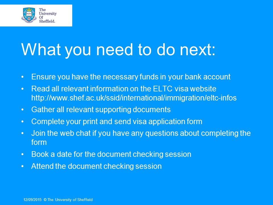 What you need to do next: Ensure you have the necessary funds in your bank account Read all relevant information on the ELTC visa website   Gather all relevant supporting documents Complete your print and send visa application form Join the web chat if you have any questions about completing the form Book a date for the document checking session Attend the document checking session 12/09/2015© The University of Sheffield
