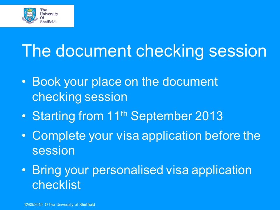 The document checking session Book your place on the document checking session Starting from 11 th September 2013 Complete your visa application before the session Bring your personalised visa application checklist 12/09/2015© The University of Sheffield