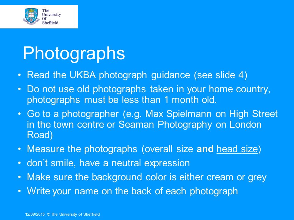 12/09/2015© The University of Sheffield Photographs Read the UKBA photograph guidance (see slide 4) Do not use old photographs taken in your home country, photographs must be less than 1 month old.