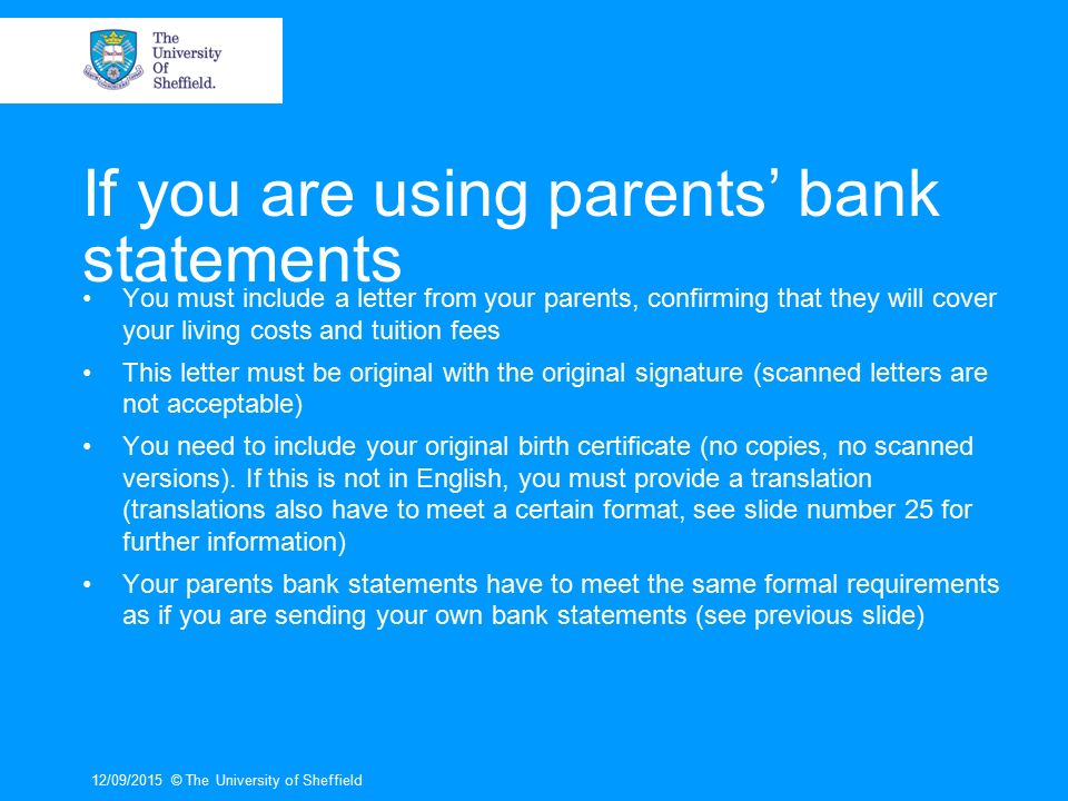 If you are using parents’ bank statements You must include a letter from your parents, confirming that they will cover your living costs and tuition fees This letter must be original with the original signature (scanned letters are not acceptable) You need to include your original birth certificate (no copies, no scanned versions).