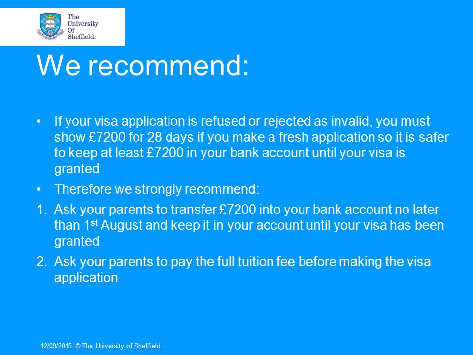 We recommend: If your visa application is refused or rejected as invalid, you must show £7200 for 28 days if you make a fresh application so it is safer to keep at least £7200 in your bank account until your visa is granted Therefore we strongly recommend: 1.Ask your parents to transfer £7200 into your bank account no later than 1 st August and keep it in your account until your visa has been granted 2.Ask your parents to pay the full tuition fee before making the visa application 12/09/2015© The University of Sheffield