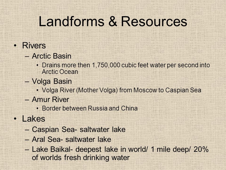 Landforms & Resources Rivers –Arctic Basin Drains more then 1,750,000 cubic feet water per second into Arctic Ocean –Volga Basin Volga River (Mother Volga) from Moscow to Caspian Sea –Amur River Border between Russia and China Lakes –Caspian Sea- saltwater lake –Aral Sea- saltwater lake –Lake Baikal- deepest lake in world/ 1 mile deep/ 20% of worlds fresh drinking water