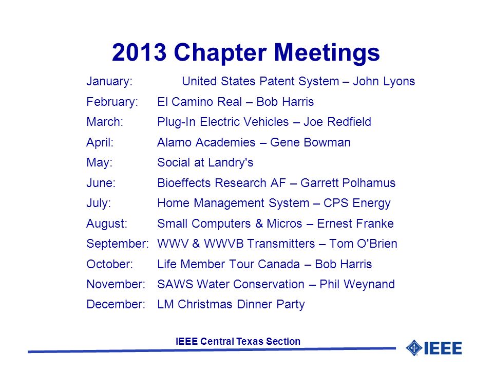 IEEE Central Texas Section 2013 Chapter Meetings January:United States Patent System – John Lyons February:El Camino Real – Bob Harris March:Plug-In Electric Vehicles – Joe Redfield April:Alamo Academies – Gene Bowman May:Social at Landry s June:Bioeffects Research AF – Garrett Polhamus July:Home Management System – CPS Energy August:Small Computers & Micros – Ernest Franke September:WWV & WWVB Transmitters – Tom O Brien October:Life Member Tour Canada – Bob Harris November:SAWS Water Conservation – Phil Weynand December:LM Christmas Dinner Party