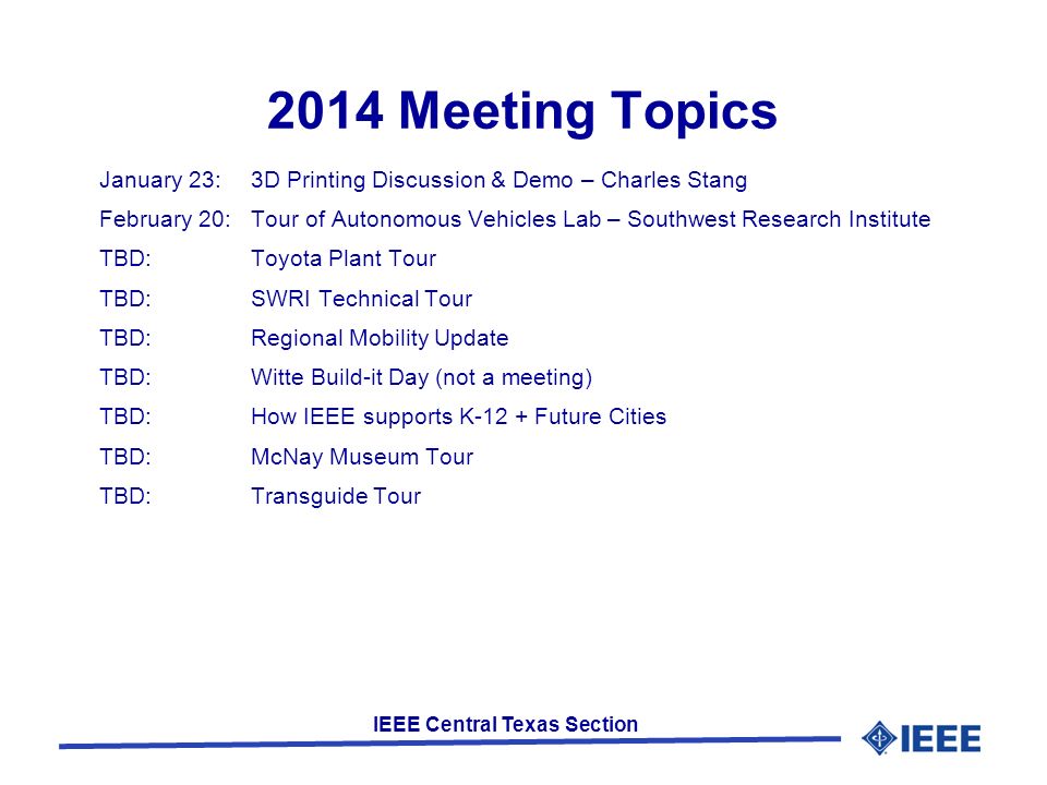 IEEE Central Texas Section 2014 Meeting Topics January 23:3D Printing Discussion & Demo – Charles Stang February 20:Tour of Autonomous Vehicles Lab – Southwest Research Institute TBD:Toyota Plant Tour TBD:SWRI Technical Tour TBD:Regional Mobility Update TBD: Witte Build-it Day (not a meeting) TBD:How IEEE supports K-12 + Future Cities TBD:McNay Museum Tour TBD:Transguide Tour
