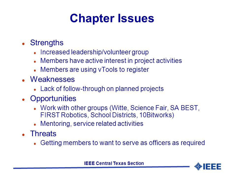 IEEE Central Texas Section Chapter Issues Strengths Increased leadership/volunteer group Members have active interest in project activities Members are using vTools to register Weaknesses Lack of follow-through on planned projects Opportunities Work with other groups (Witte, Science Fair, SA BEST, FIRST Robotics, School Districts, 10Bitworks) Mentoring, service related activities Threats Getting members to want to serve as officers as required