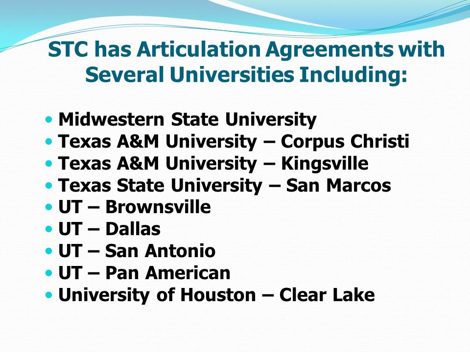 STC has Articulation Agreements with Several Universities Including: Midwestern State University Texas A&M University – Corpus Christi Texas A&M University – Kingsville Texas State University – San Marcos UT – Brownsville UT – Dallas UT – San Antonio UT – Pan American University of Houston – Clear Lake