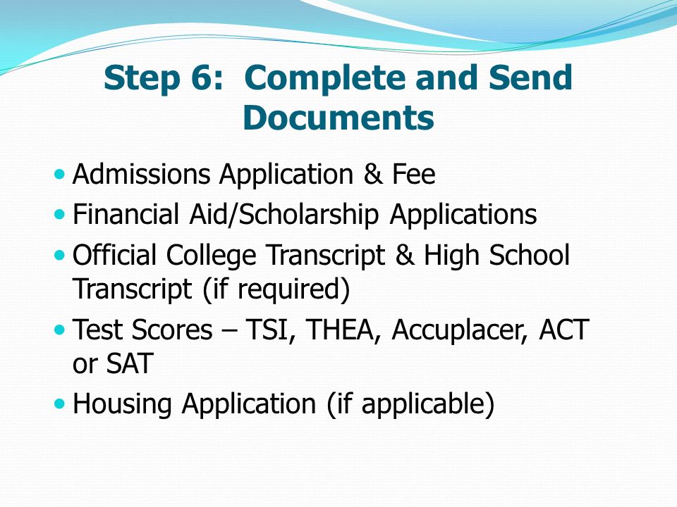 Step 6: Complete and Send Documents Admissions Application & Fee Financial Aid/Scholarship Applications Official College Transcript & High School Transcript (if required) Test Scores – TSI, THEA, Accuplacer, ACT or SAT Housing Application (if applicable)