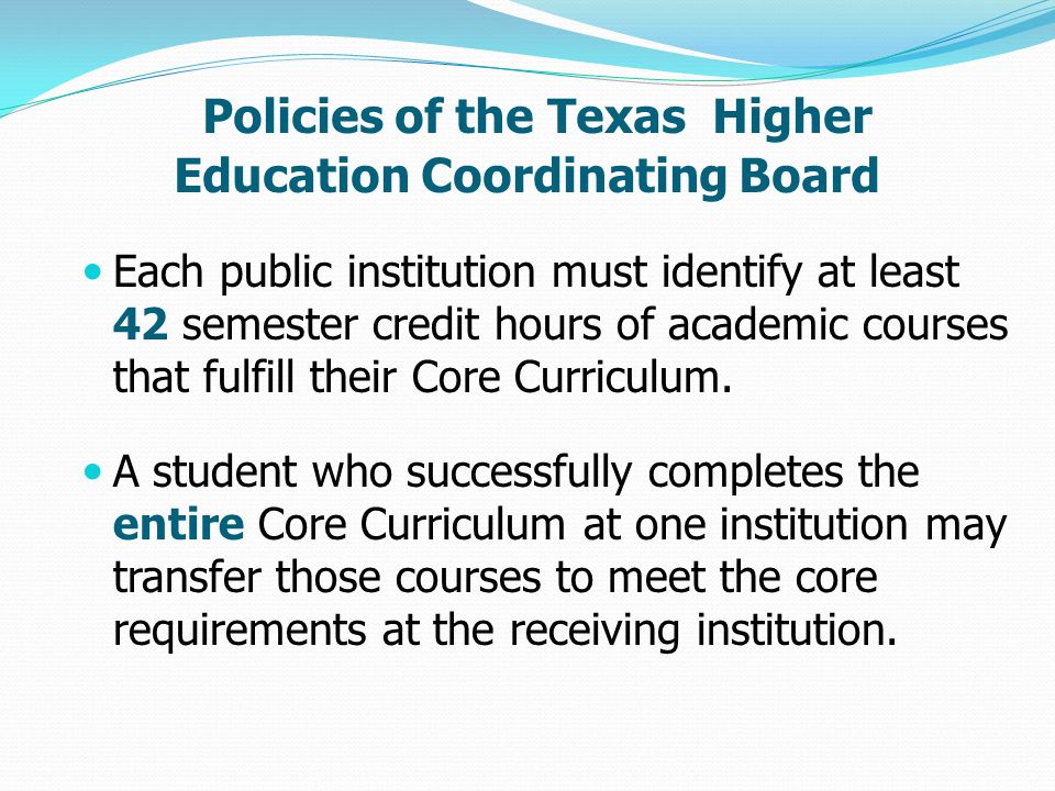 Policies of the Texas Higher Education Coordinating Board Each public institution must identify at least 42 semester credit hours of academic courses that fulfill their Core Curriculum.