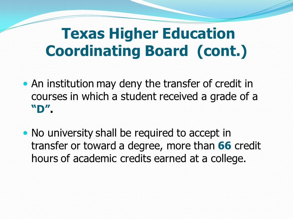 Texas Higher Education Coordinating Board (cont.) An institution may deny the transfer of credit in courses in which a student received a grade of a D .