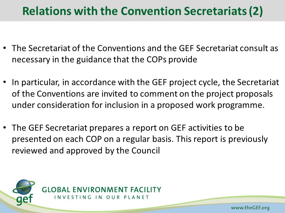 Relations with the Convention Secretariats (2) The Secretariat of the Conventions and the GEF Secretariat consult as necessary in the guidance that the COPs provide In particular, in accordance with the GEF project cycle, the Secretariat of the Conventions are invited to comment on the project proposals under consideration for inclusion in a proposed work programme.