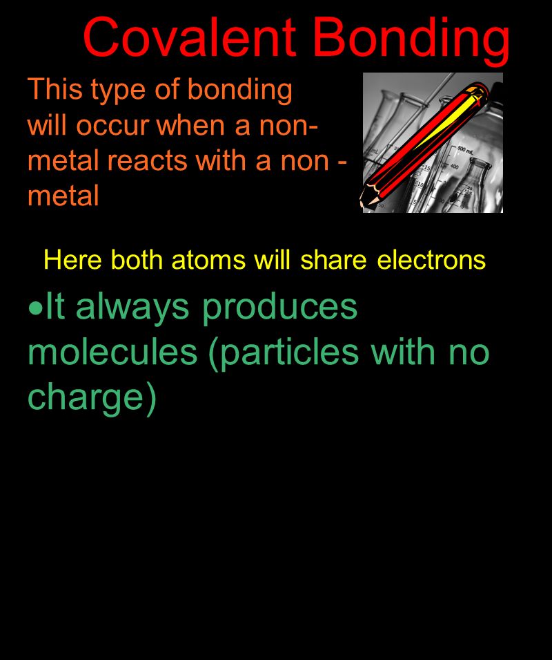 Covalent Bonding This type of bonding will occur when a non- metal reacts with a non - metal Here both atoms will share electrons  It always produces molecules (particles with no charge)