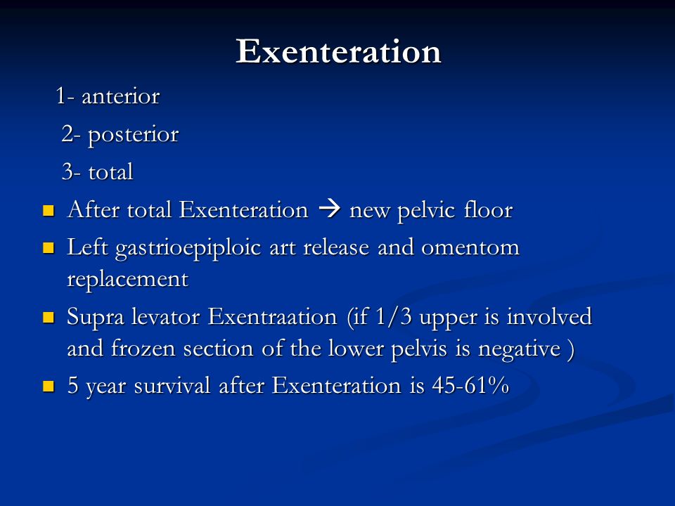 Exenteration 1- anterior 1- anterior 2- posterior 2- posterior 3- total 3- total After total Exenteration  new pelvic floor After total Exenteration  new pelvic floor Left gastrioepiploic art release and omentom replacement Left gastrioepiploic art release and omentom replacement Supra levator Exentraation (if 1/3 upper is involved and frozen section of the lower pelvis is negative ) Supra levator Exentraation (if 1/3 upper is involved and frozen section of the lower pelvis is negative ) 5 year survival after Exenteration is 45-61% 5 year survival after Exenteration is 45-61%