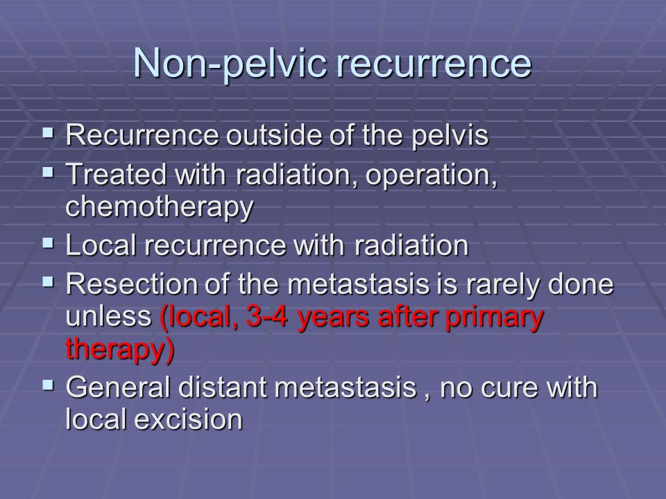 Non-pelvic recurrence  Recurrence outside of the pelvis  Treated with radiation, operation, chemotherapy  Local recurrence with radiation  Resection of the metastasis is rarely done unless (local, 3-4 years after primary therapy)  General distant metastasis, no cure with local excision