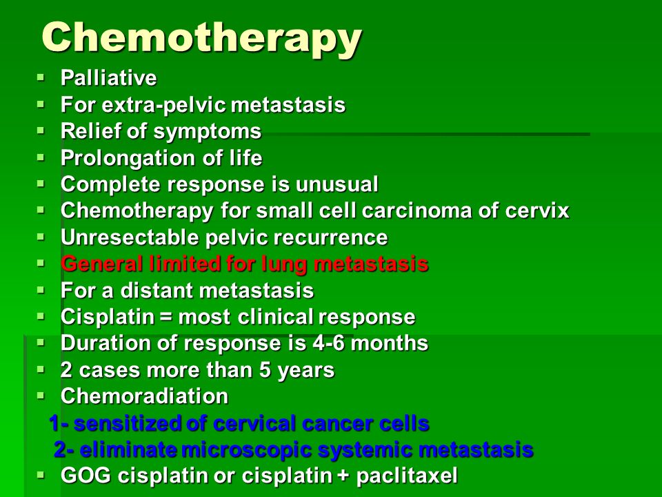 Chemotherapy  Palliative  For extra-pelvic metastasis  Relief of symptoms  Prolongation of life  Complete response is unusual  Chemotherapy for small cell carcinoma of cervix  Unresectable pelvic recurrence  General limited for lung metastasis  For a distant metastasis  Cisplatin = most clinical response  Duration of response is 4-6 months  2 cases more than 5 years  Chemoradiation 1- sensitized of cervical cancer cells 1- sensitized of cervical cancer cells 2- eliminate microscopic systemic metastasis 2- eliminate microscopic systemic metastasis  GOG cisplatin or cisplatin + paclitaxel