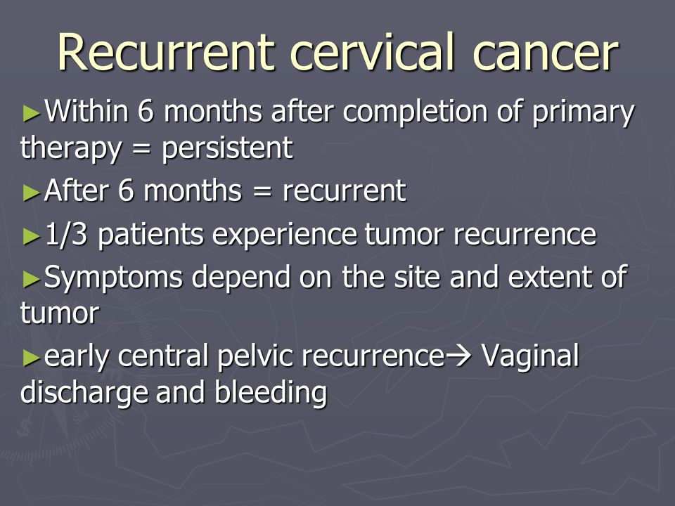 Recurrent cervical cancer ► Within 6 months after completion of primary therapy = persistent ► After 6 months = recurrent ► 1/3 patients experience tumor recurrence ► Symptoms depend on the site and extent of tumor ► early central pelvic recurrence  Vaginal discharge and bleeding
