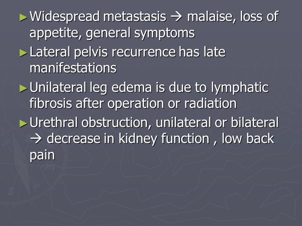 ► Widespread metastasis  malaise, loss of appetite, general symptoms ► Lateral pelvis recurrence has late manifestations ► Unilateral leg edema is due to lymphatic fibrosis after operation or radiation ► Urethral obstruction, unilateral or bilateral  decrease in kidney function, low back pain
