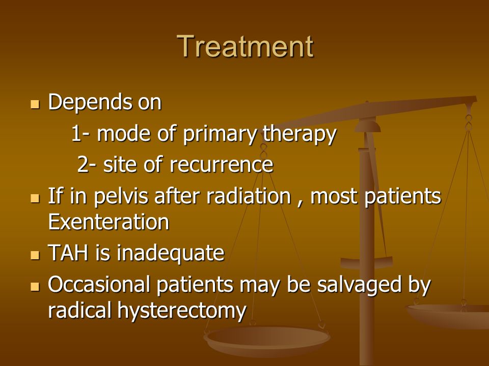 Treatment Depends on Depends on 1- mode of primary therapy 1- mode of primary therapy 2- site of recurrence 2- site of recurrence If in pelvis after radiation, most patients Exenteration If in pelvis after radiation, most patients Exenteration TAH is inadequate TAH is inadequate Occasional patients may be salvaged by radical hysterectomy Occasional patients may be salvaged by radical hysterectomy