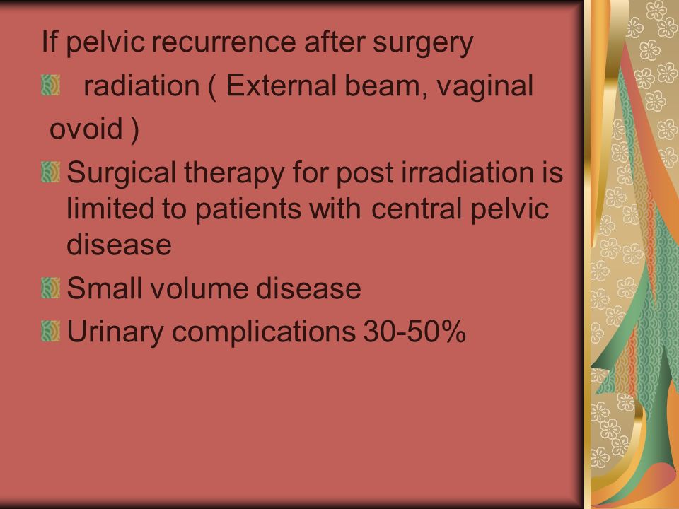 If pelvic recurrence after surgery radiation ( External beam, vaginal ovoid ) Surgical therapy for post irradiation is limited to patients with central pelvic disease Small volume disease Urinary complications 30-50%