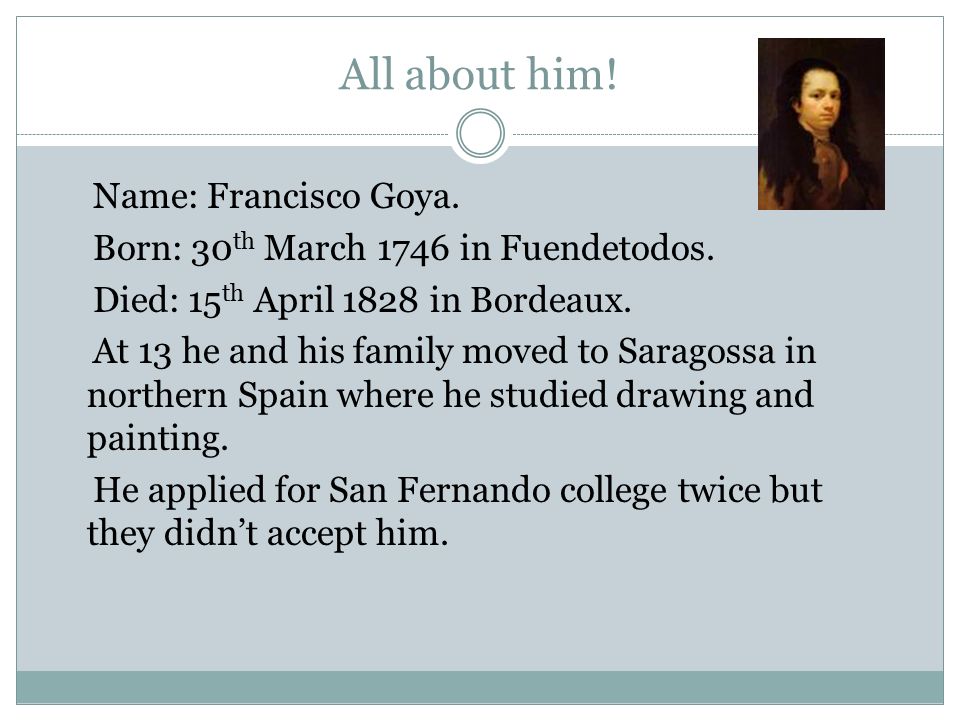 Goya. All about him! Name: Francisco Goya. Born: 30 th March 1746 in Fuendetodos. Died: 15 th April 1828 in Bordeaux. At 13 he and his family moved to. - ppt download