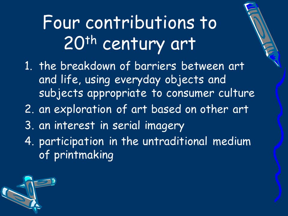 Four contributions to 20 th century art 1.the breakdown of barriers between art and life, using everyday objects and subjects appropriate to consumer culture 2.an exploration of art based on other art 3.an interest in serial imagery 4.participation in the untraditional medium of printmaking