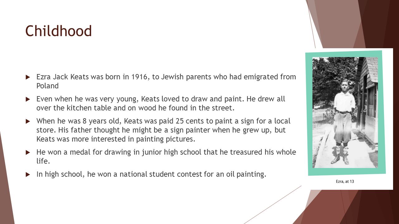 Childhood  Ezra Jack Keats was born in 1916, to Jewish parents who had emigrated from Poland  Even when he was very young, Keats loved to draw and paint.