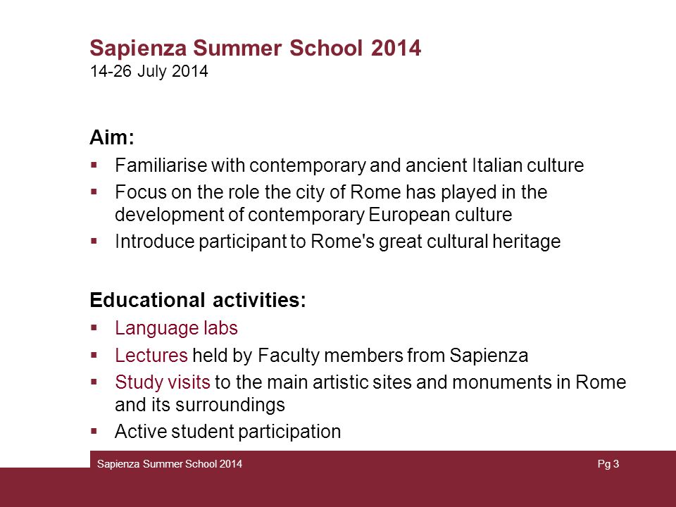 Sapienza Summer School 2014 Aim:  Familiarise with contemporary and ancient Italian culture  Focus on the role the city of Rome has played in the development of contemporary European culture  Introduce participant to Rome s great cultural heritage Educational activities:  Language labs  Lectures held by Faculty members from Sapienza  Study visits to the main artistic sites and monuments in Rome and its surroundings  Active student participation Sapienza Summer School 2014Pg July 2014