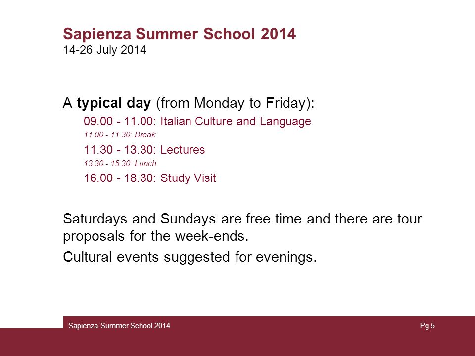 A typical day (from Monday to Friday): : Italian Culture and Language : Break : Lectures : Lunch : Study Visit Saturdays and Sundays are free time and there are tour proposals for the week-ends.