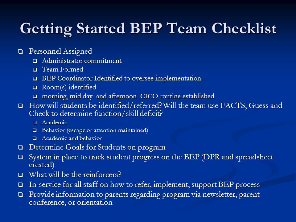 Getting Started BEP Team Checklist  Personnel Assigned  Administrator commitment  Team Formed  BEP Coordinator Identified to oversee implementation  Room(s) identified  morning, mid day and afternoon CICO routine established  How will students be identified/referred.