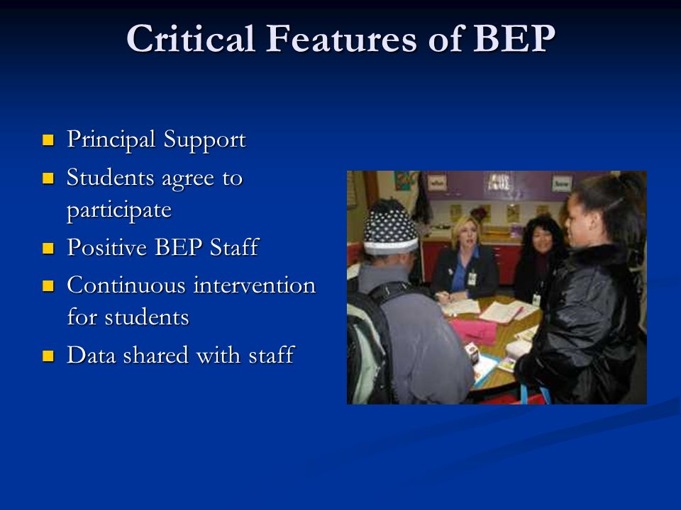 Critical Features of BEP Principal Support Principal Support Students agree to participate Students agree to participate Positive BEP Staff Positive BEP Staff Continuous intervention for students Continuous intervention for students Data shared with staff Data shared with staff