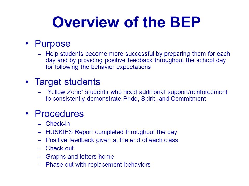 Overview of the BEP Purpose –Help students become more successful by preparing them for each day and by providing positive feedback throughout the school day for following the behavior expectations Target students – Yellow Zone students who need additional support/reinforcement to consistently demonstrate Pride, Spirit, and Commitment Procedures –Check-in –HUSKIES Report completed throughout the day –Positive feedback given at the end of each class –Check-out –Graphs and letters home –Phase out with replacement behaviors