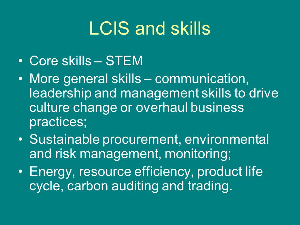 LCIS and skills Core skills – STEM More general skills – communication, leadership and management skills to drive culture change or overhaul business practices; Sustainable procurement, environmental and risk management, monitoring; Energy, resource efficiency, product life cycle, carbon auditing and trading.