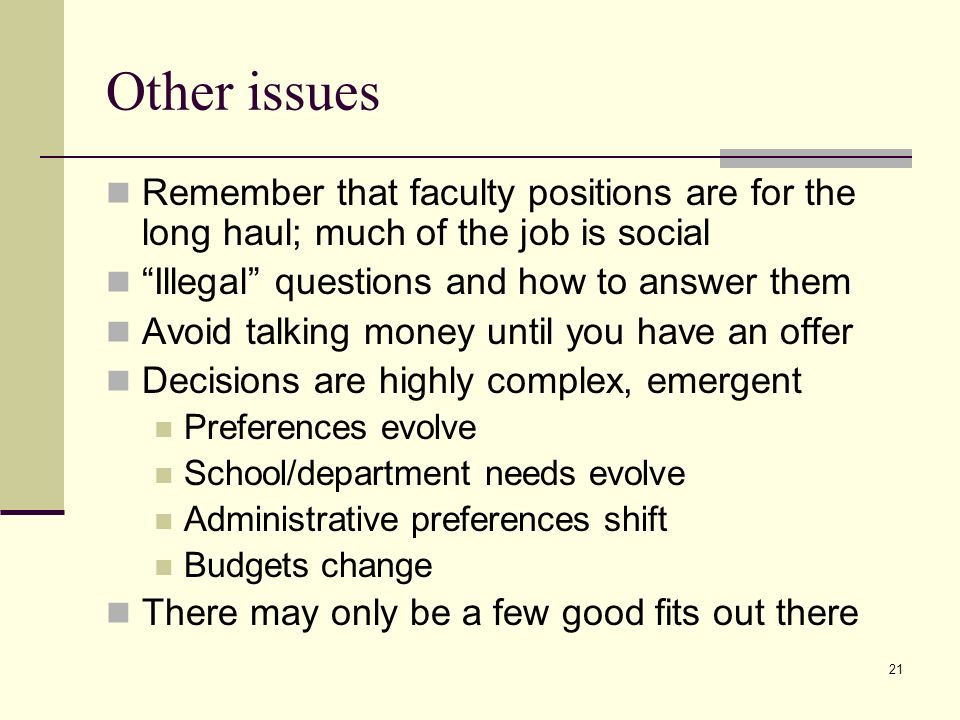 21 Other issues Remember that faculty positions are for the long haul; much of the job is social Illegal questions and how to answer them Avoid talking money until you have an offer Decisions are highly complex, emergent Preferences evolve School/department needs evolve Administrative preferences shift Budgets change There may only be a few good fits out there