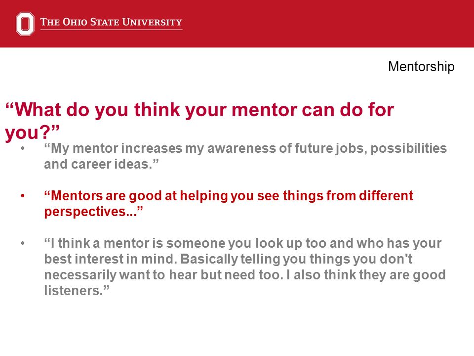 What do you think your mentor can do for you Mentorship My mentor increases my awareness of future jobs, possibilities and career ideas. Mentors are good at helping you see things from different perspectives... I think a mentor is someone you look up too and who has your best interest in mind.