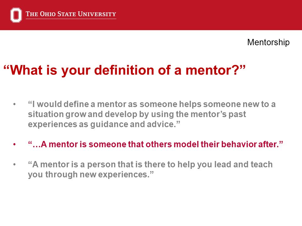 What is your definition of a mentor Mentorship I would define a mentor as someone helps someone new to a situation grow and develop by using the mentor’s past experiences as guidance and advice. …A mentor is someone that others model their behavior after. A mentor is a person that is there to help you lead and teach you through new experiences.