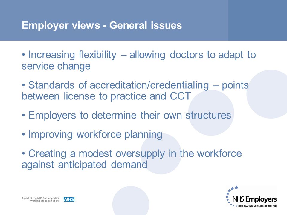 Employer views - General issues Increasing flexibility – allowing doctors to adapt to service change Standards of accreditation/credentialing – points between license to practice and CCT Employers to determine their own structures Improving workforce planning Creating a modest oversupply in the workforce against anticipated demand