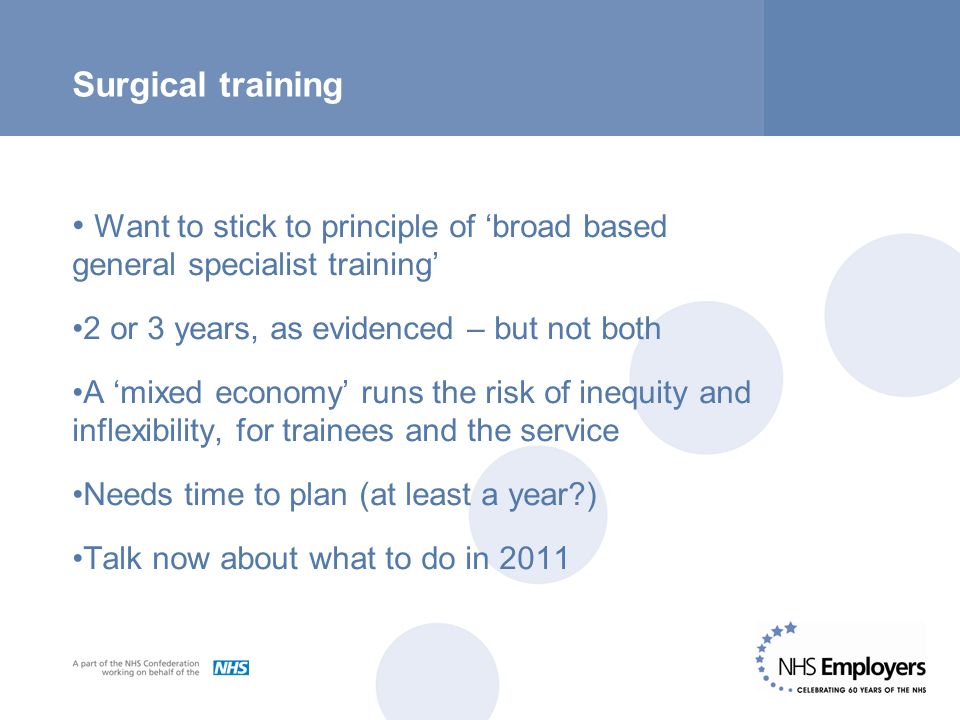 Surgical training Want to stick to principle of ‘broad based general specialist training’ 2 or 3 years, as evidenced – but not both A ‘mixed economy’ runs the risk of inequity and inflexibility, for trainees and the service Needs time to plan (at least a year ) Talk now about what to do in 2011