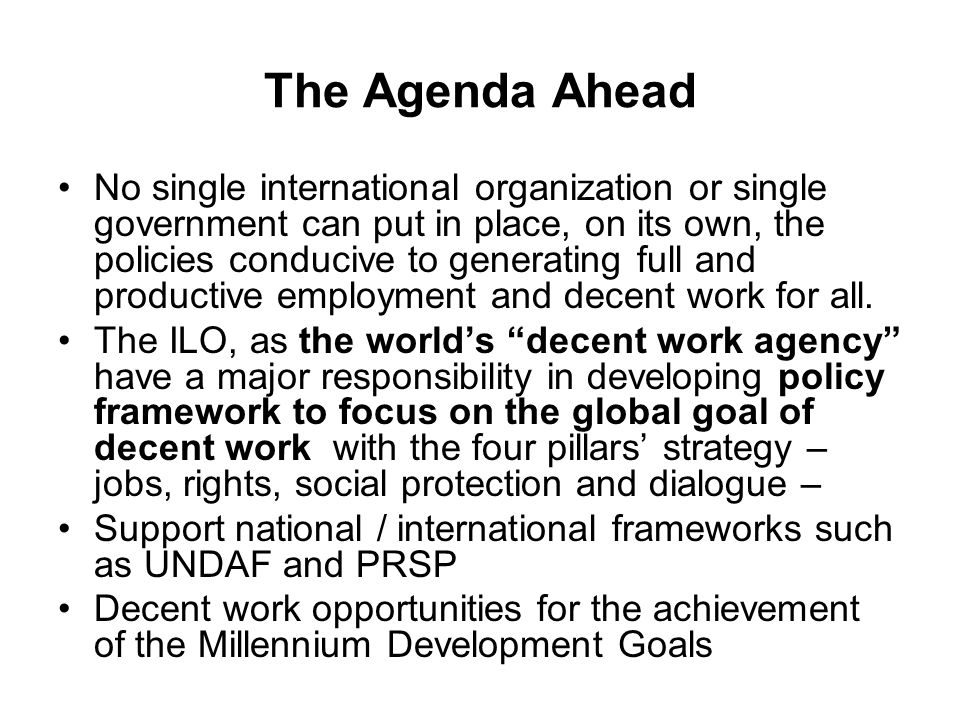 The Agenda Ahead No single international organization or single government can put in place, on its own, the policies conducive to generating full and productive employment and decent work for all.