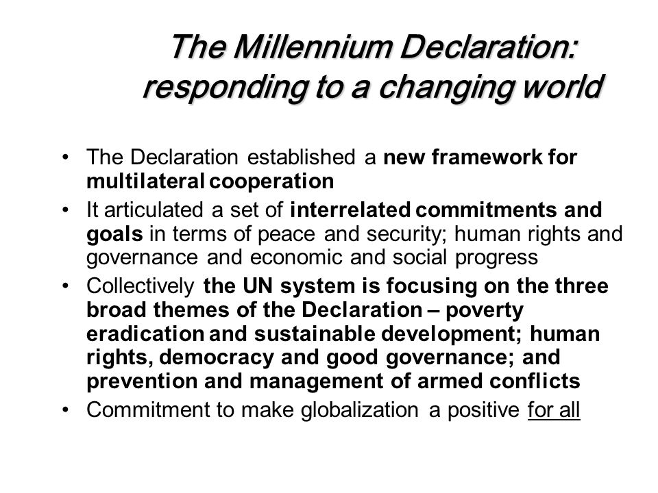 The Millennium Declaration: responding to a changing world The Declaration established a new framework for multilateral cooperation It articulated a set of interrelated commitments and goals in terms of peace and security; human rights and governance and economic and social progress Collectively the UN system is focusing on the three broad themes of the Declaration – poverty eradication and sustainable development; human rights, democracy and good governance; and prevention and management of armed conflicts Commitment to make globalization a positive for all