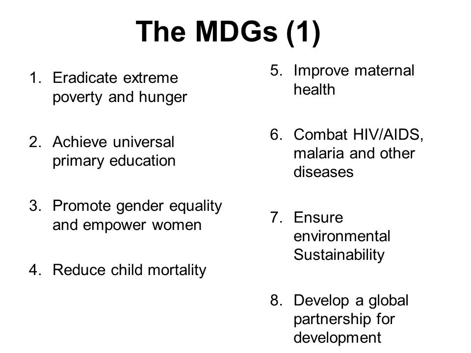 The MDGs (1) 1.Eradicate extreme poverty and hunger 2.Achieve universal primary education 3.Promote gender equality and empower women 4.Reduce child mortality 5.Improve maternal health 6.Combat HIV/AIDS, malaria and other diseases 7.Ensure environmental Sustainability 8.Develop a global partnership for development