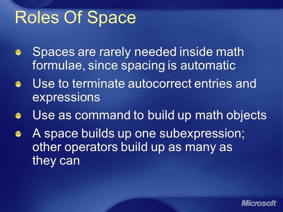 Roles Of Space Spaces are rarely needed inside math formulae, since spacing is automatic Use to terminate autocorrect entries and expressions Use as command to build up math objects A space builds up one subexpression; other operators build up as many as they can Spaces are rarely needed inside math formulae, since spacing is automatic Use to terminate autocorrect entries and expressions Use as command to build up math objects A space builds up one subexpression; other operators build up as many as they can