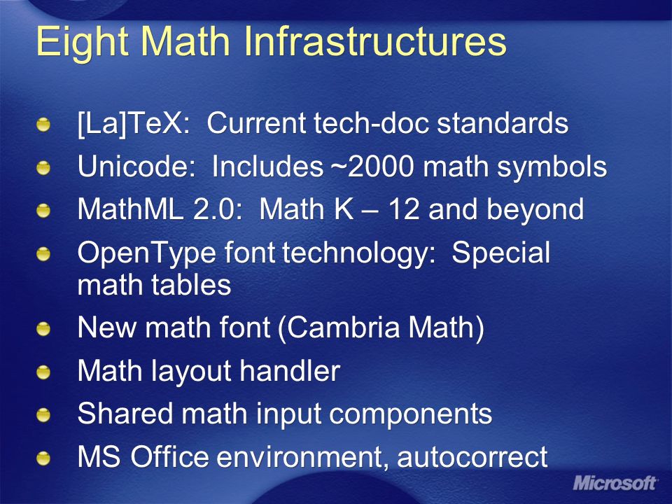 Eight Math Infrastructures [La]TeX: Current tech-doc standards Unicode: Includes ~2000 math symbols MathML 2.0: Math K – 12 and beyond OpenType font technology: Special math tables New math font (Cambria Math) Math layout handler Shared math input components MS Office environment, autocorrect [La]TeX: Current tech-doc standards Unicode: Includes ~2000 math symbols MathML 2.0: Math K – 12 and beyond OpenType font technology: Special math tables New math font (Cambria Math) Math layout handler Shared math input components MS Office environment, autocorrect
