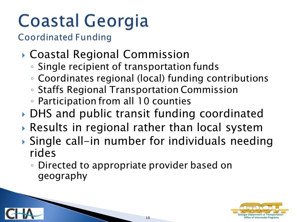  Coastal Regional Commission ◦ Single recipient of transportation funds ◦ Coordinates regional (local) funding contributions ◦ Staffs Regional Transportation Commission ◦ Participation from all 10 counties  DHS and public transit funding coordinated  Results in regional rather than local system  Single call-in number for individuals needing rides ◦ Directed to appropriate provider based on geography 18