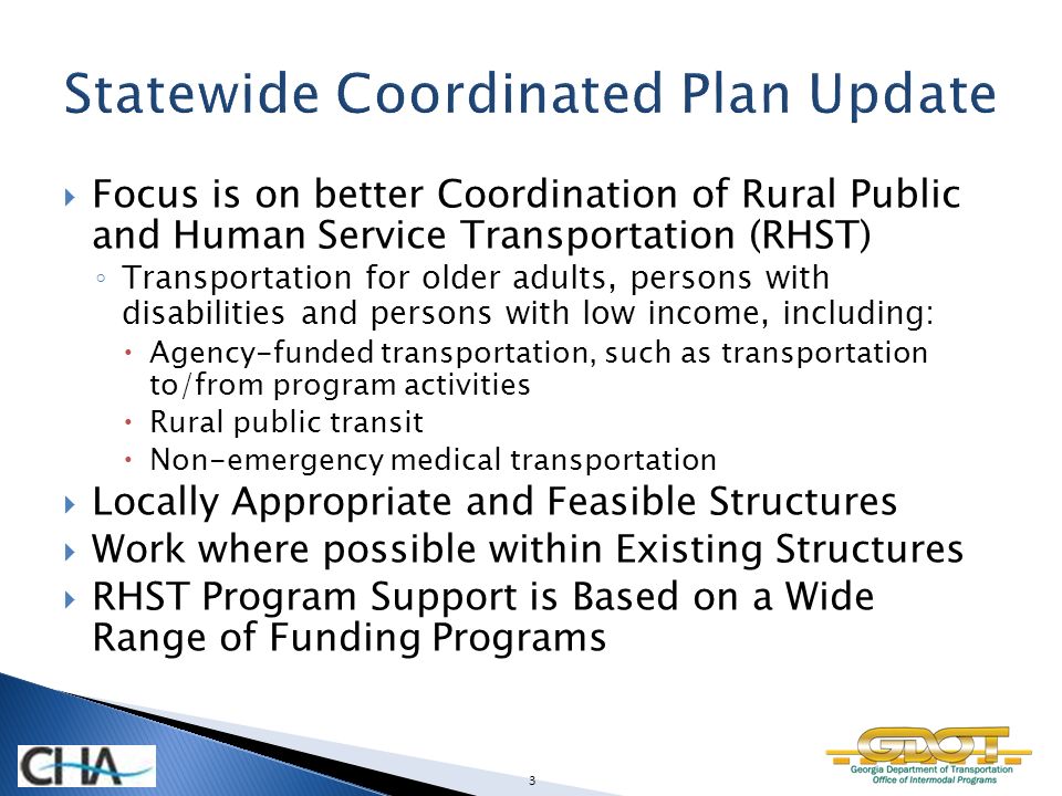 Focus is on better Coordination of Rural Public and Human Service Transportation (RHST) ◦ Transportation for older adults, persons with disabilities and persons with low income, including:  Agency-funded transportation, such as transportation to/from program activities  Rural public transit  Non-emergency medical transportation  Locally Appropriate and Feasible Structures  Work where possible within Existing Structures  RHST Program Support is Based on a Wide Range of Funding Programs 3