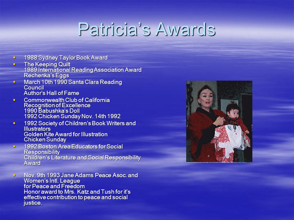 Patricia’s Awards  1988 Sydney Taylor Book Award  The Keeping Quilt 1989 International Reading Association Award Rechenka’s Eggs  March 10th 1990 Santa Clara Reading Council Author’s Hall of Fame  Commonwealth Club of California Recognition of Excellence 1990 Babushka’s Doll 1992 Chicken Sunday Nov.