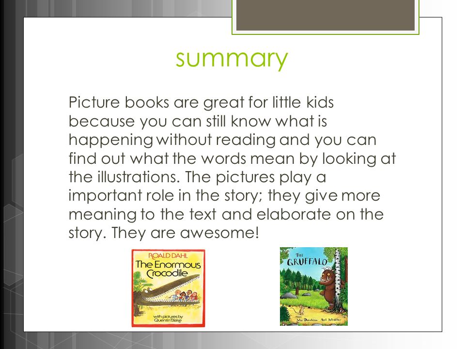 summary Picture books are great for little kids because you can still know what is happening without reading and you can find out what the words mean by looking at the illustrations.
