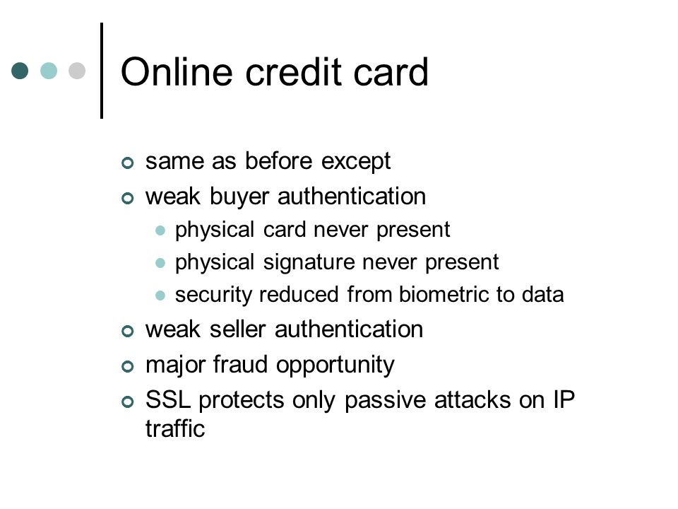 Online credit card same as before except weak buyer authentication physical card never present physical signature never present security reduced from biometric to data weak seller authentication major fraud opportunity SSL protects only passive attacks on IP traffic